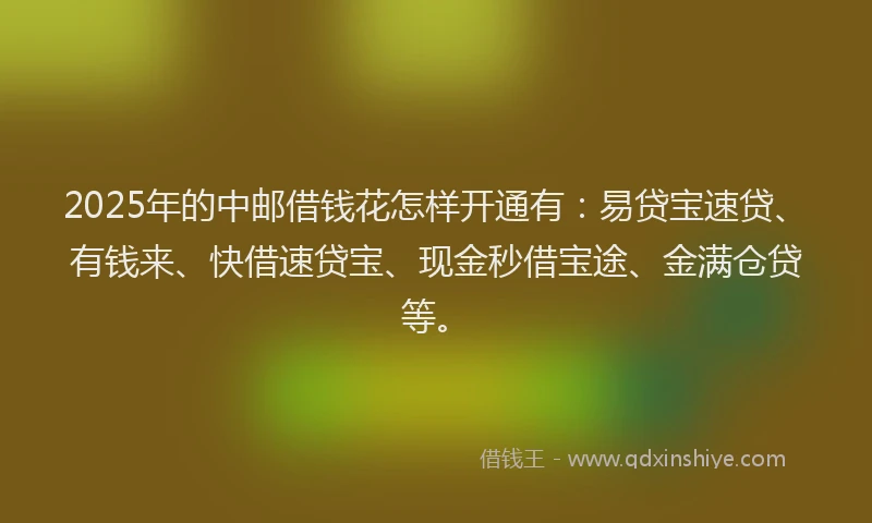 2025年的中邮借钱花怎样开通有：易贷宝速贷、有钱来、快借速贷宝、现金秒借宝途、金满仓贷等。