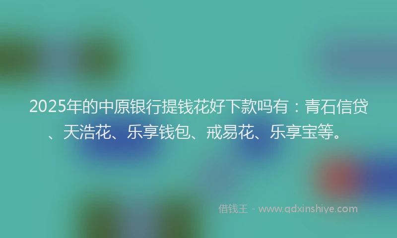 2025年的中原银行提钱花好下款吗有：青石信贷、天浩花、乐享钱包、戒易花、乐享宝等。