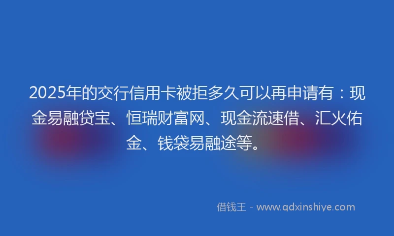 2025年的交行信用卡被拒多久可以再申请有：现金易融贷宝、恒瑞财富网、现金流速借、汇火佑金、钱袋易融途等。