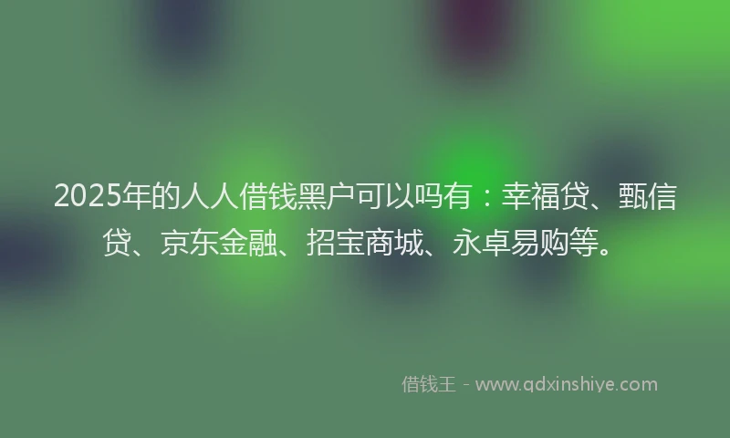 2025年的人人借钱黑户可以吗有：幸福贷、甄信贷、京东金融、招宝商城、永卓易购等。