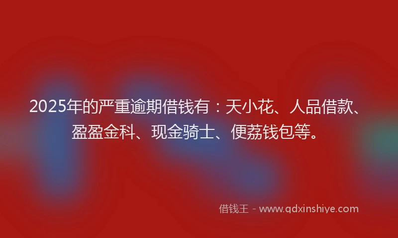 2025年的严重逾期借钱有：天小花、人品借款、盈盈金科、现金骑士、便荔钱包等。