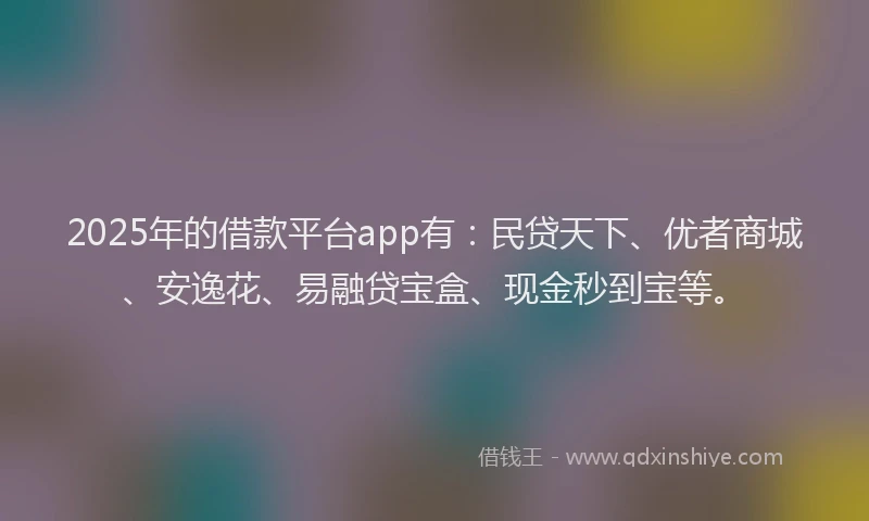 2025年的借款平台app有：民贷天下、优者商城、安逸花、易融贷宝盒、现金秒到宝等。