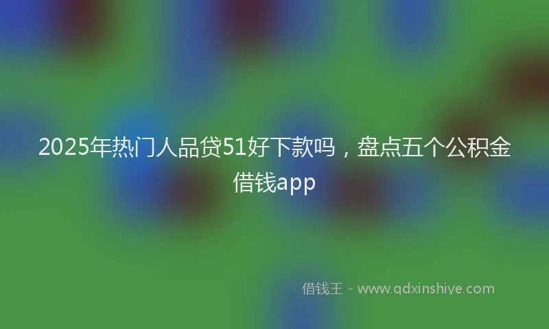2025年热门人品贷51好下款吗，盘点五个公积金借钱app