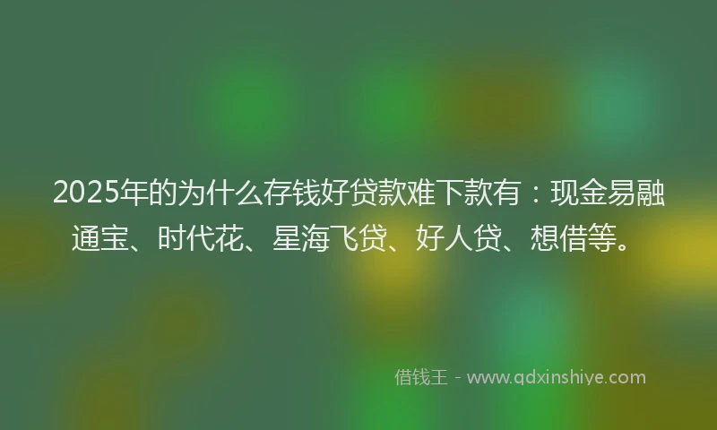 2025年的为什么存钱好贷款难下款有：现金易融通宝、时代花、星海飞贷、好人贷、想借等。