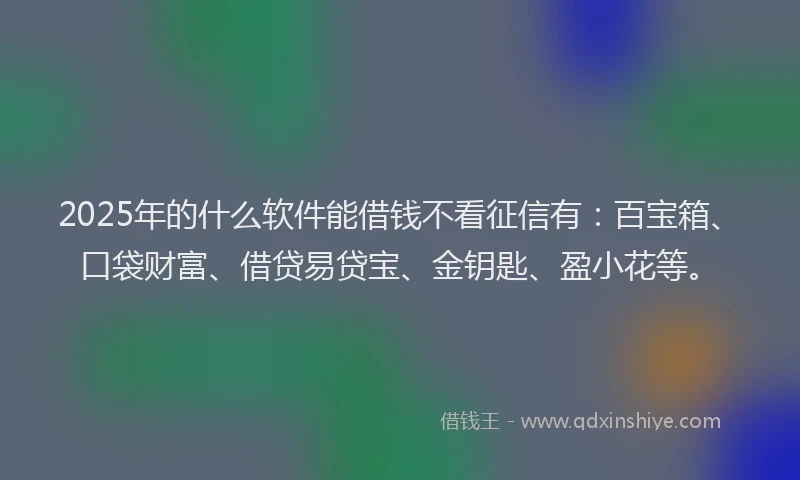 2025年的什么软件能借钱不看征信有：百宝箱、口袋财富、借贷易贷宝、金钥匙、盈小花等。