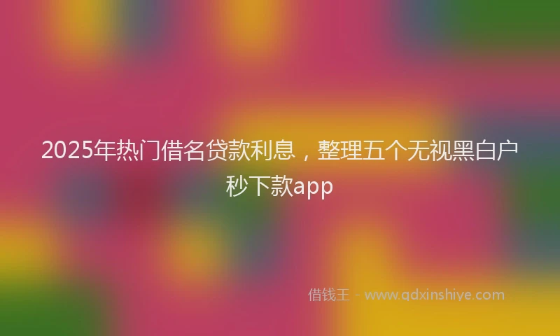 2025年热门借名贷款利息，整理五个无视黑白户秒下款app