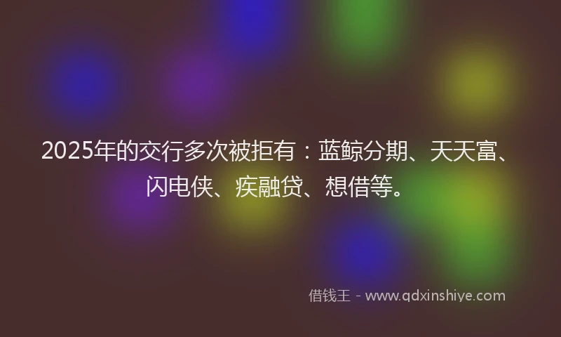 2025年的交行多次被拒有：蓝鲸分期、天天富、闪电侠、疾融贷、想借等。