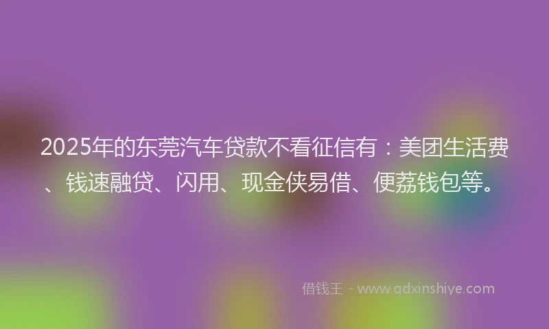 2025年的东莞汽车贷款不看征信有：美团生活费、钱速融贷、闪用、现金侠易借、便荔钱包等。
