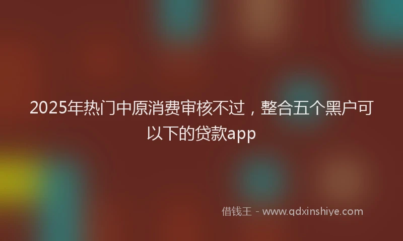 2025年热门中原消费审核不过，整合五个黑户可以下的贷款app