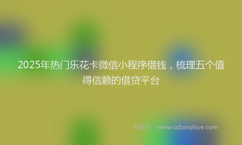 2025年热门乐花卡微信小程序借钱，梳理五个值得信赖的借贷平台