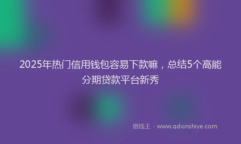 2025年热门信用钱包容易下款嘛，总结5个高能分期贷款平台新秀