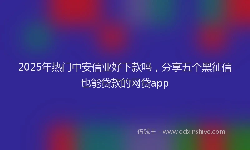 2025年热门中安信业好下款吗，分享五个黑征信也能贷款的网贷app