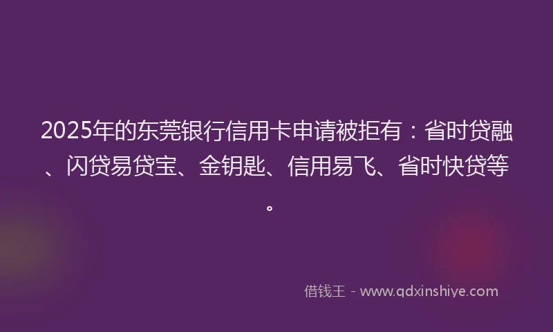 2025年的东莞银行信用卡申请被拒有：省时贷融、闪贷易贷宝、金钥匙、信用易飞、省时快贷等。