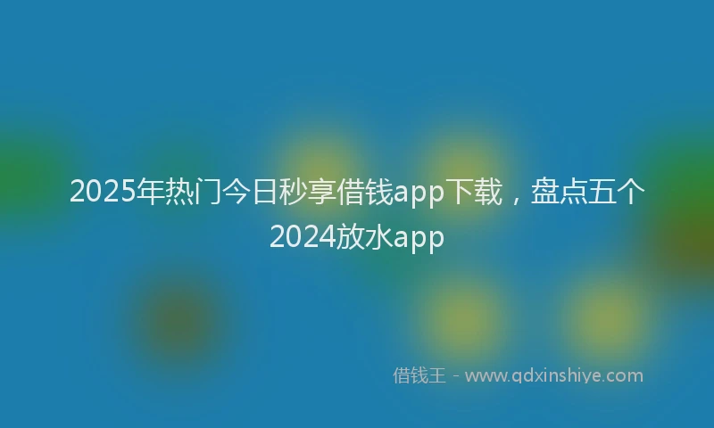 2025年热门今日秒享借钱app下载，盘点五个2024放水app
