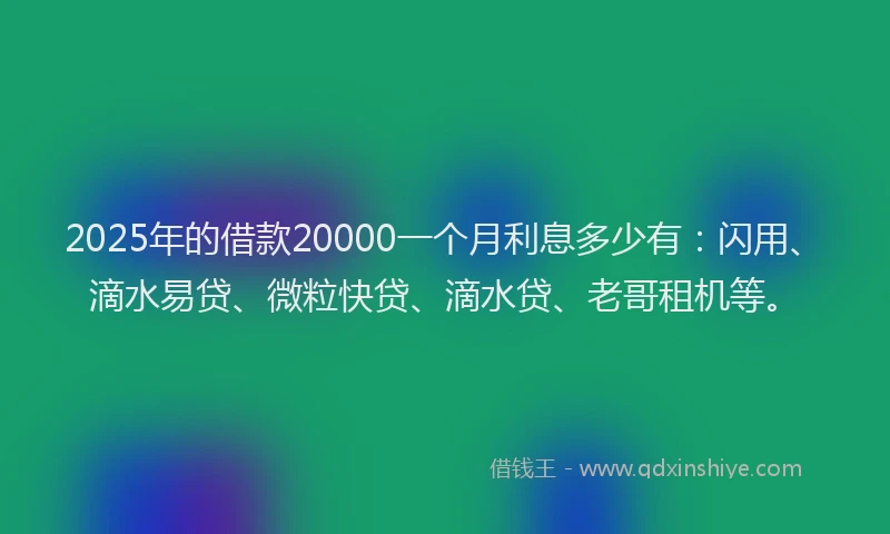 2025年的借款20000一个月利息多少有：闪用、滴水易贷、微粒快贷、滴水贷、老哥租机等。