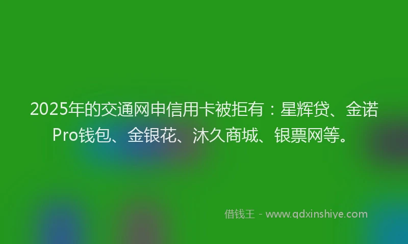2025年的交通网申信用卡被拒有：星辉贷、金诺Pro钱包、金银花、沐久商城、银票网等。
