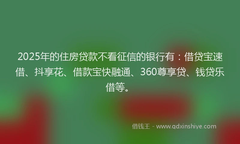 2025年的住房贷款不看征信的银行有：借贷宝速借、抖享花、借款宝快融通、360尊享贷、钱贷乐借等。
