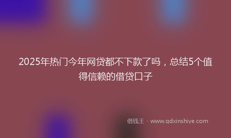 2025年热门今年网贷都不下款了吗，总结5个值得信赖的借贷口子
