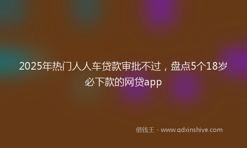 2025年热门人人车贷款审批不过，盘点5个18岁必下款的网贷app