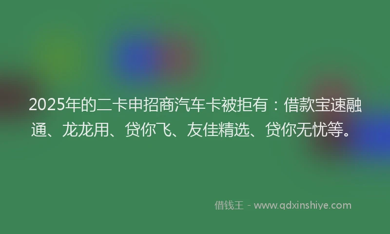 2025年的二卡申招商汽车卡被拒有：借款宝速融通、龙龙用、贷你飞、友佳精选、贷你无忧等。
