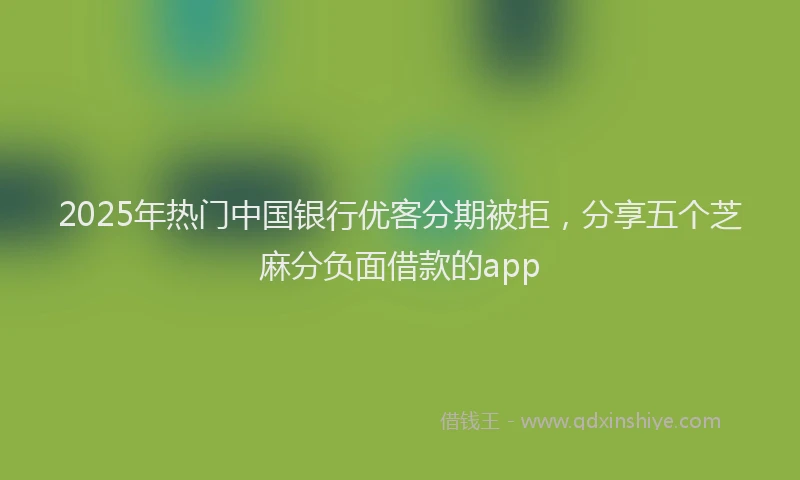 2025年热门中国银行优客分期被拒，分享五个芝麻分负面借款的app