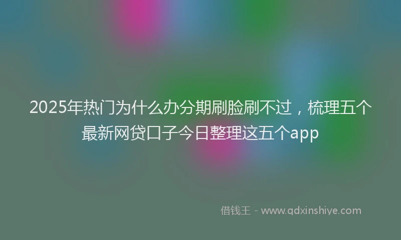 2025年热门为什么办分期刷脸刷不过，梳理五个最新网贷口子今日整理这五个app