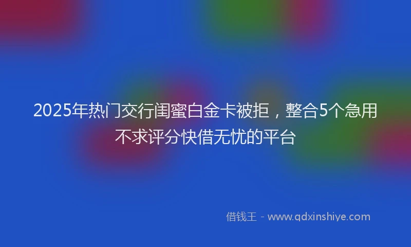 2025年热门交行闺蜜白金卡被拒，整合5个急用不求评分快借无忧的平台
