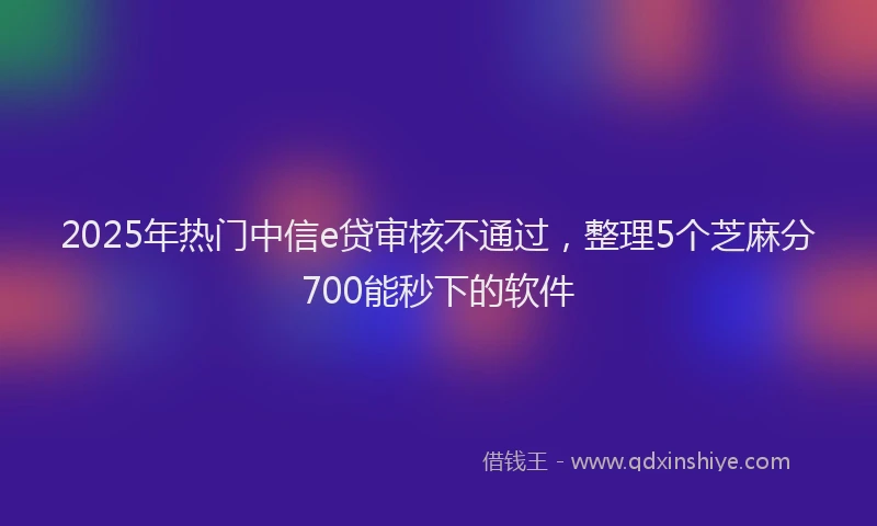 2025年热门中信e贷审核不通过，整理5个芝麻分700能秒下的软件
