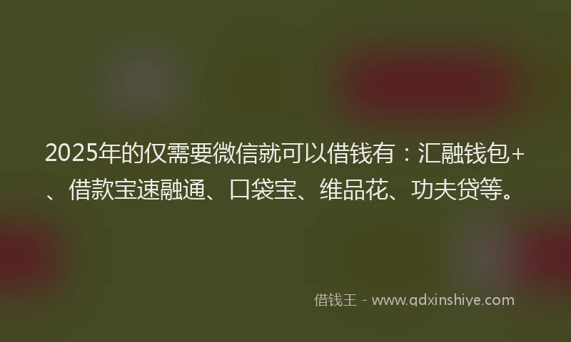 2025年的仅需要微信就可以借钱有：汇融钱包+、借款宝速融通、口袋宝、维品花、功夫贷等。