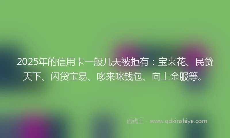 2025年的信用卡一般几天被拒有：宝来花、民贷天下、闪贷宝易、哆来咪钱包、向上金服等。
