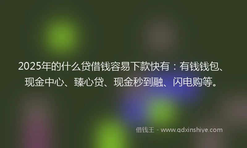 2025年的什么贷借钱容易下款快有：有钱钱包、现金中心、臻心贷、现金秒到融、闪电购等。