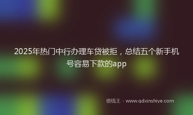 2025年热门中行办理车贷被拒，总结五个新手机号容易下款的app