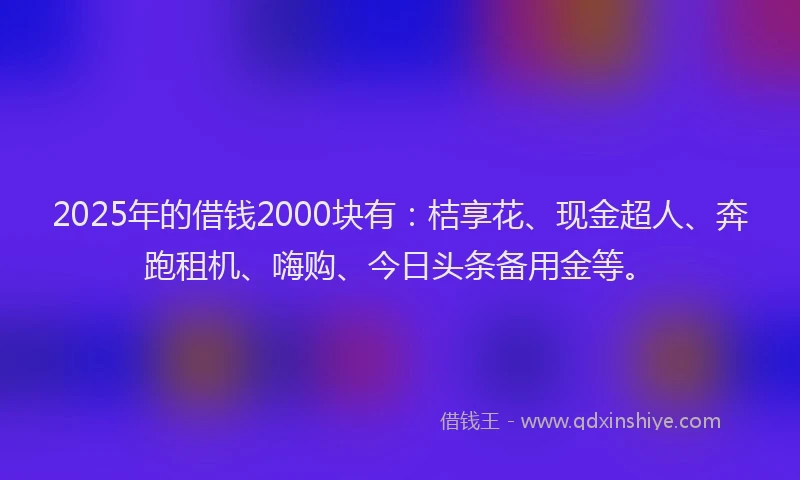 2025年的借钱2000块有：桔享花、现金超人、奔跑租机、嗨购、今日头条备用金等。
