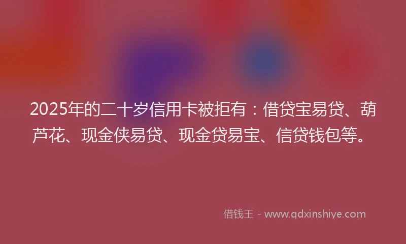 2025年的二十岁信用卡被拒有：借贷宝易贷、葫芦花、现金侠易贷、现金贷易宝、信贷钱包等。