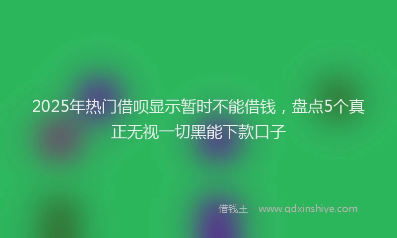 2025年热门借呗显示暂时不能借钱，盘点5个真正无视一切黑能下款口子