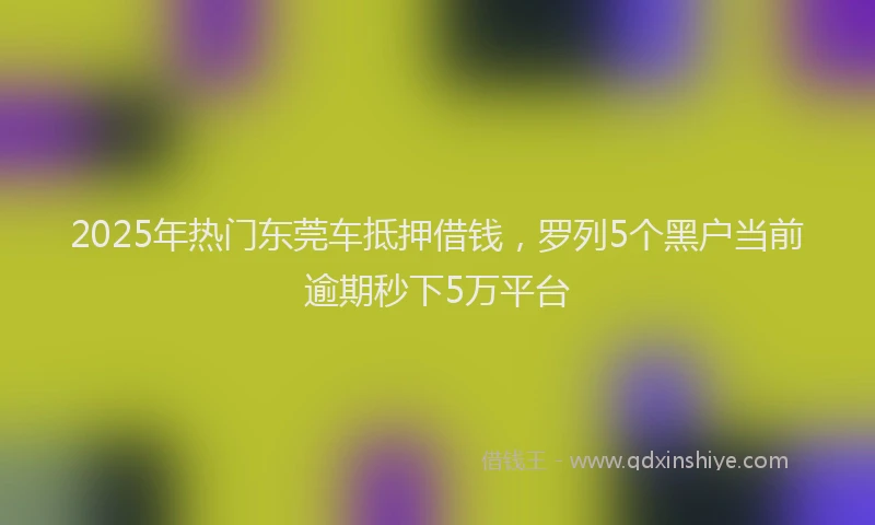 2025年热门东莞车抵押借钱，罗列5个黑户当前逾期秒下5万平台