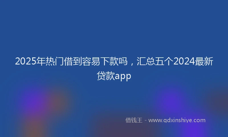 2025年热门借到容易下款吗，汇总五个2024最新贷款app