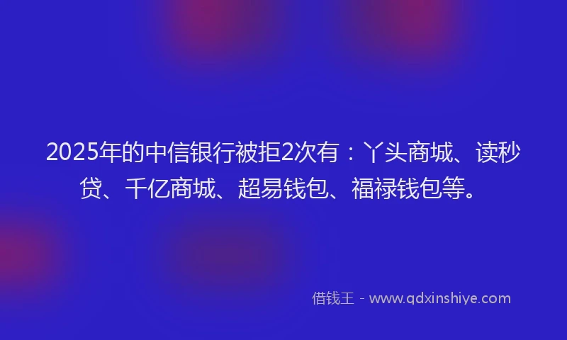 2025年的中信银行被拒2次有：丫头商城、读秒贷、千亿商城、超易钱包、福禄钱包等。