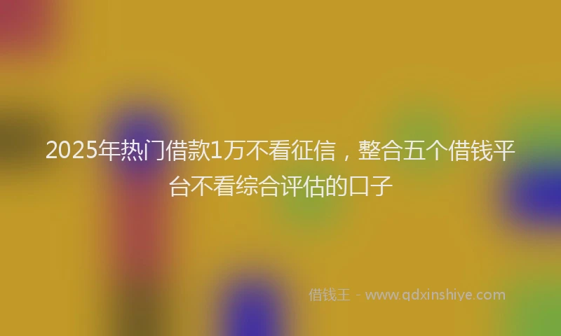 2025年热门借款1万不看征信，整合五个借钱平台不看综合评估的口子