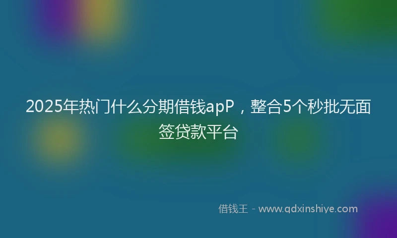 2025年热门什么分期借钱apP，整合5个秒批无面签贷款平台