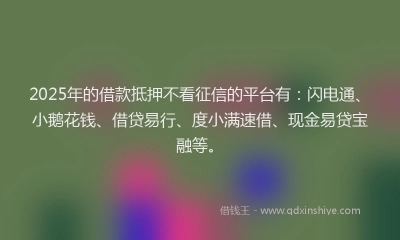 2025年的借款抵押不看征信的平台有：闪电通、小鹅花钱、借贷易行、度小满速借、现金易贷宝融等。