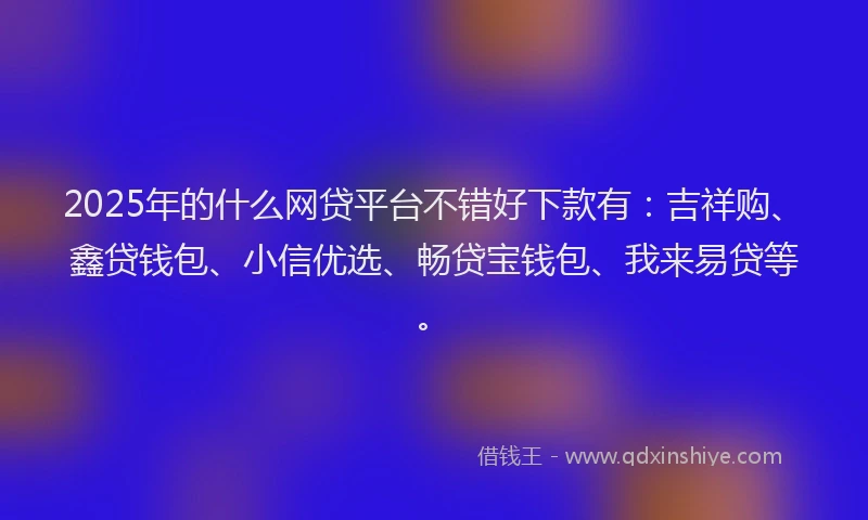 2025年的什么网贷平台不错好下款有：吉祥购、鑫贷钱包、小信优选、畅贷宝钱包、我来易贷等。