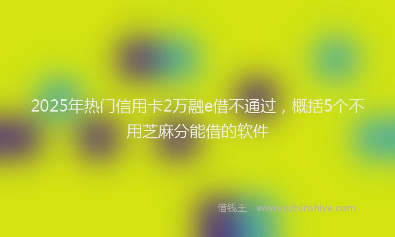 2025年热门信用卡2万融e借不通过，概括5个不用芝麻分能借的软件