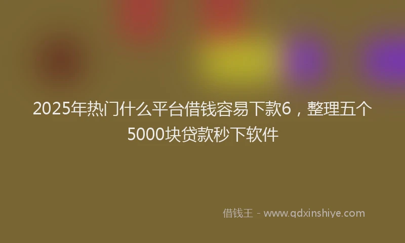 2025年热门什么平台借钱容易下款6，整理五个5000块贷款秒下软件