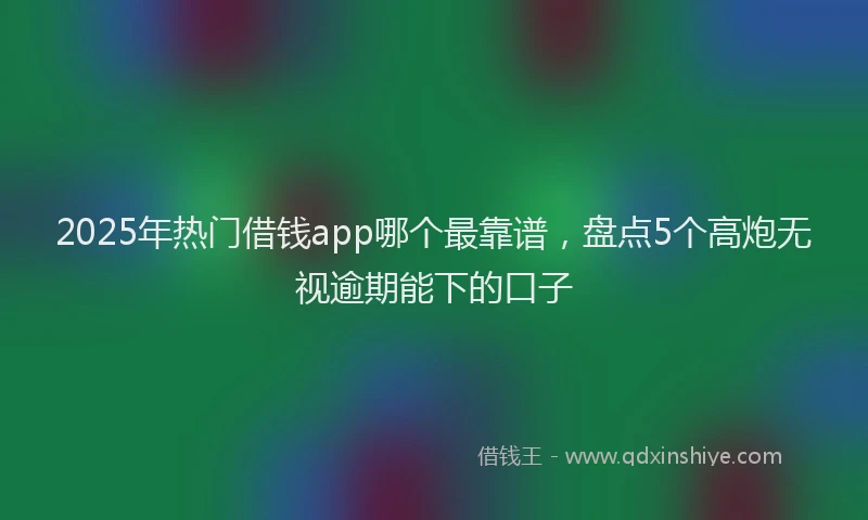 2025年热门借钱app哪个最靠谱，盘点5个高炮无视逾期能下的口子
