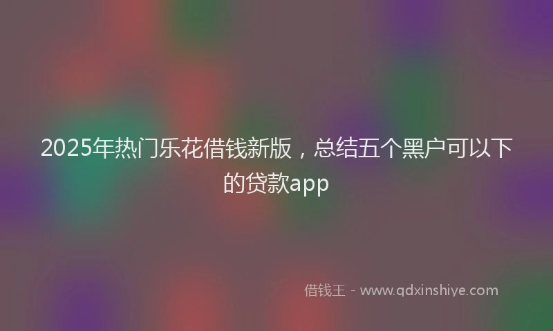 2025年热门乐花借钱新版，总结五个黑户可以下的贷款app