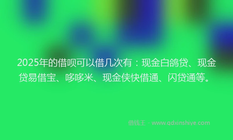 2025年的借呗可以借几次有：现金白鸽贷、现金贷易借宝、哆哆米、现金侠快借通、闪贷通等。