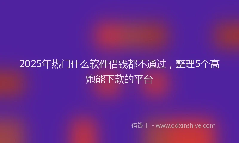 2025年热门什么软件借钱都不通过，整理5个高炮能下款的平台