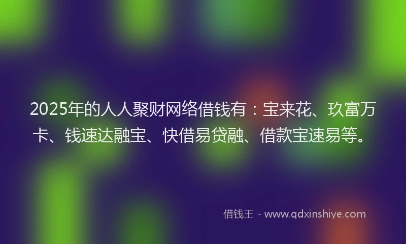 2025年的人人聚财网络借钱有：宝来花、玖富万卡、钱速达融宝、快借易贷融、借款宝速易等。