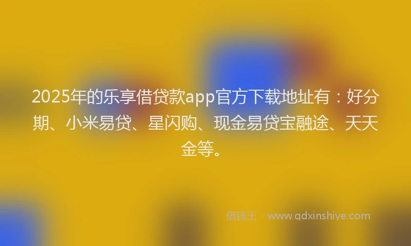 2025年的乐享借贷款app官方下载地址有：好分期、小米易贷、星闪购、现金易贷宝融途、天天金等。
